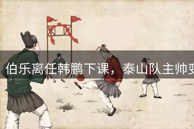 伯乐离任韩鹏下课，泰山队主帅变更乃济南文旅高层人事变动的结果